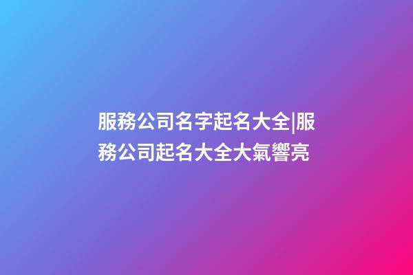 服務公司名字起名大全|服務公司起名大全大氣響亮-第1張-公司起名-玄機派